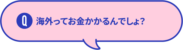 海外ってお金かかるんでしょ？